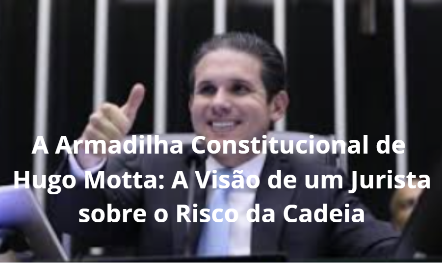 A Armadilha Constitucional de Hugo Motta: A Visão de um Jurista sobre o Risco da Cadeia